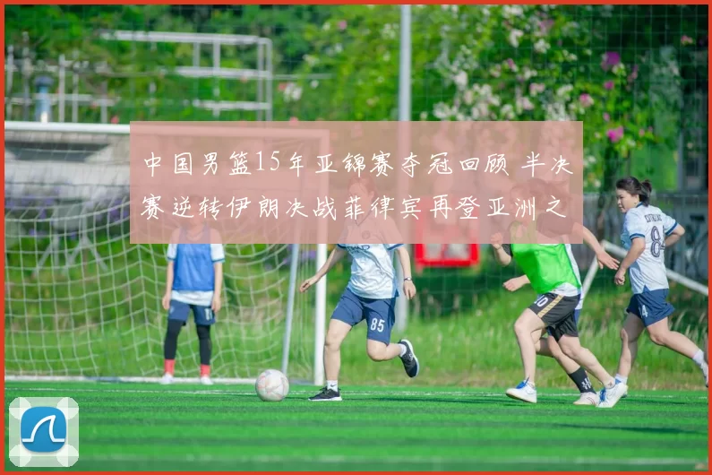 中国男篮15年亚锦赛夺冠回顾 半决赛逆转伊朗决战菲律宾再登亚洲之巅
