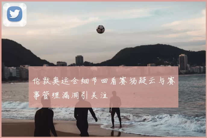 伦敦奥运会细节回看赛场疑云与赛事管理漏洞引关注