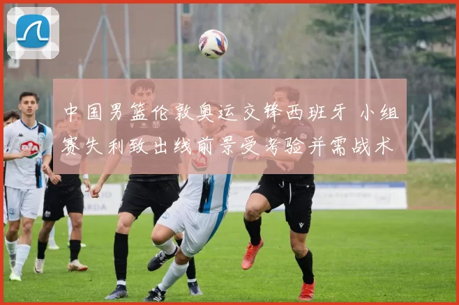 中国男篮伦敦奥运交锋西班牙 小组赛失利致出线前景受考验并需战术调整