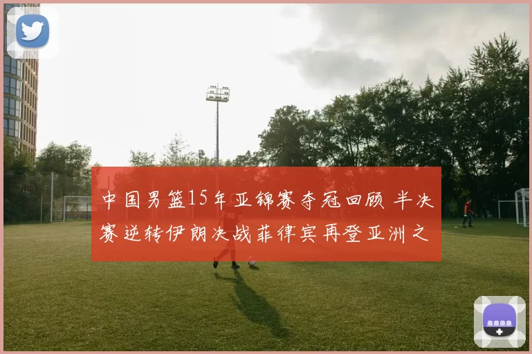 中国男篮15年亚锦赛夺冠回顾 半决赛逆转伊朗决战菲律宾再登亚洲之巅