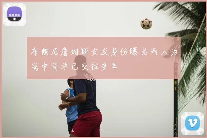 布朗尼詹姆斯女友身份曝光两人为高中同学已交往多年
