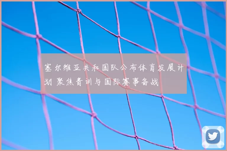 塞尔维亚共和国队公布体育发展计划 聚焦青训与国际赛事备战