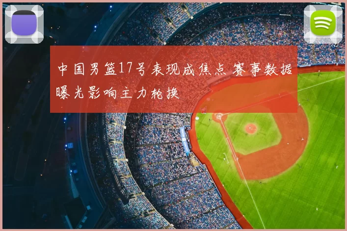 中国男篮17号表现成焦点 赛事数据曝光影响主力轮换