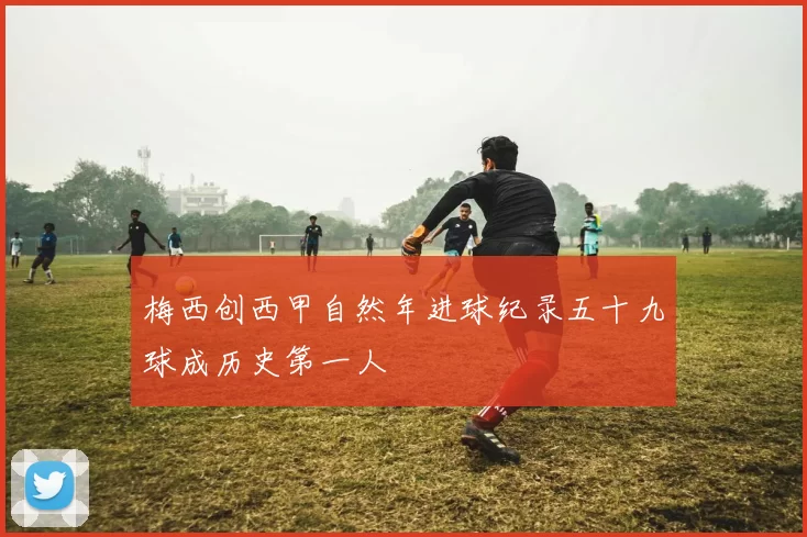梅西创西甲自然年进球纪录五十九球成历史第一人