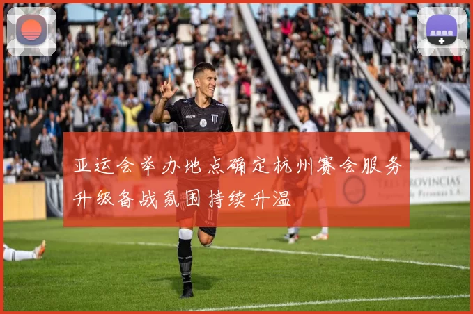 亚运会举办地点确定杭州赛会服务升级备战氛围持续升温