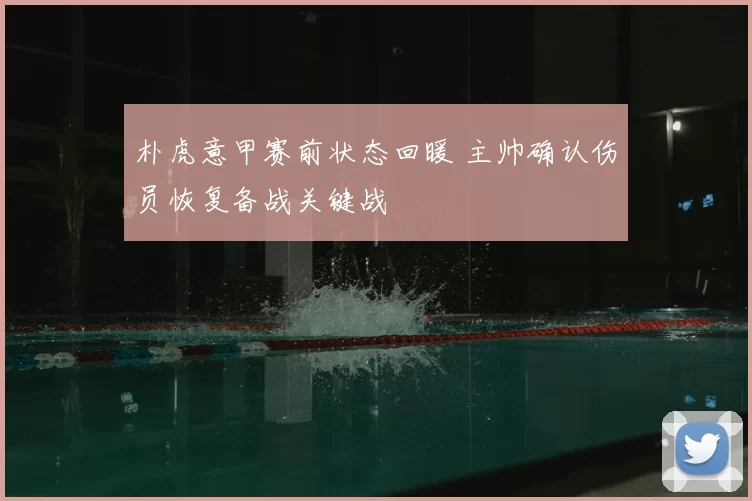 朴虎意甲赛前状态回暖 主帅确认伤员恢复备战关键战