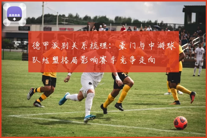 德甲派别关系梳理：豪门与中游球队结盟格局影响赛季竞争走向