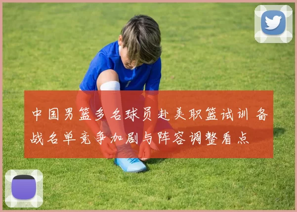 中国男篮多名球员赴美职篮试训 备战名单竞争加剧与阵容调整看点