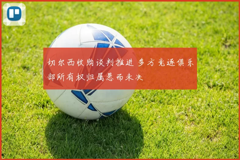 切尔西收购谈判推进 多方竞逐俱乐部所有权归属悬而未决