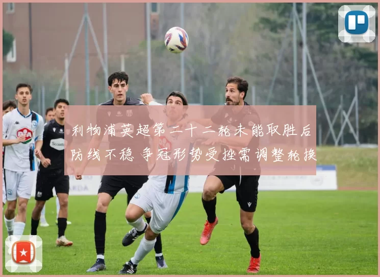 利物浦英超第二十二轮未能取胜后防线不稳 争冠形势受挫需调整轮换