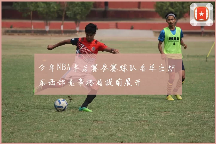 今年NBA季后赛参赛球队名单出炉 东西部竞争格局提前展开