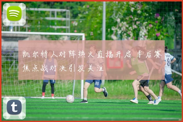 凯尔特人对阵热火直播开启 季后赛焦点战对决引发关注
