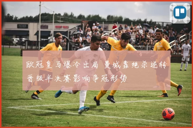 欧冠皇马爆冷出局 曼城靠绝杀逆转晋级半决赛影响争冠形势