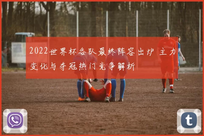 2022世界杯各队最终阵容出炉 主力变化与夺冠热门竞争解析