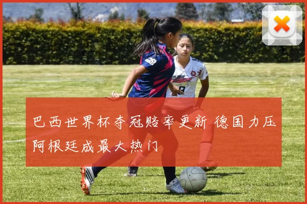 巴西世界杯夺冠赔率更新 德国力压阿根廷成最大热门