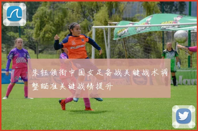 朱钰领衔中国女足备战关键战术调整瞄准关键战绩提升