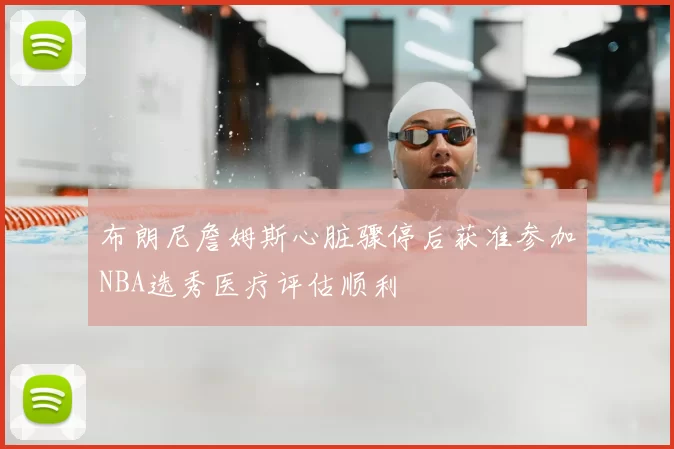布朗尼詹姆斯心脏骤停后获准参加NBA选秀医疗评估顺利
