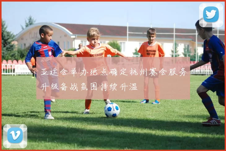 亚运会举办地点确定杭州赛会服务升级备战氛围持续升温