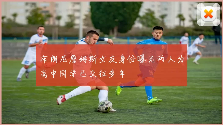 布朗尼詹姆斯女友身份曝光两人为高中同学已交往多年