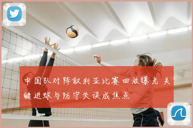 中国队对阵叙利亚比赛回放曝光 关键进球与防守失误成焦点