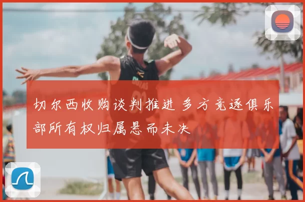切尔西收购谈判推进 多方竞逐俱乐部所有权归属悬而未决