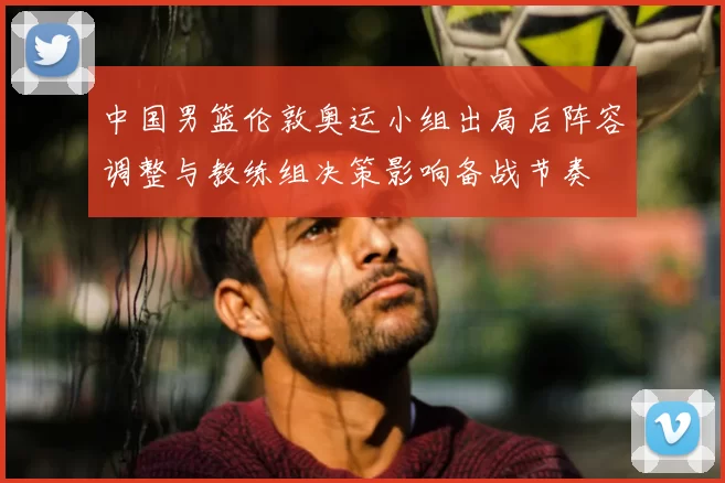 中国男篮伦敦奥运小组出局后阵容调整与教练组决策影响备战节奏