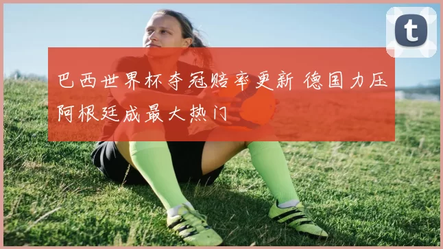 巴西世界杯夺冠赔率更新 德国力压阿根廷成最大热门