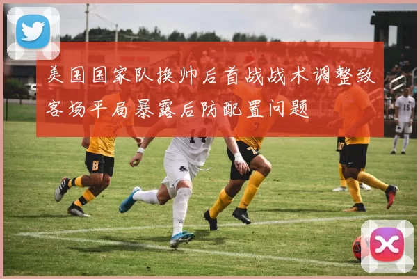 美国国家队换帅后首战战术调整致客场平局暴露后防配置问题