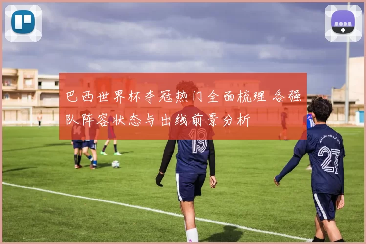 巴西世界杯夺冠热门全面梳理 各强队阵容状态与出线前景分析