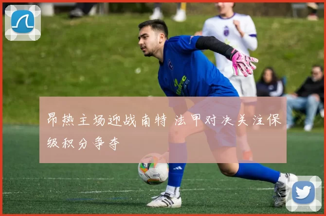 昂热主场迎战南特 法甲对决关注保级积分争夺