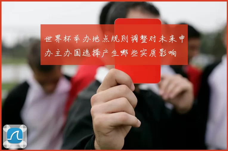 世界杯举办地点规则调整对未来申办主办国选择产生哪些实质影响