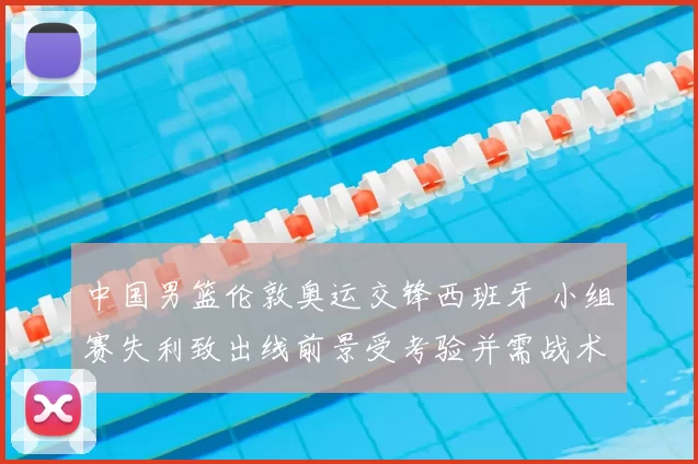 中国男篮伦敦奥运交锋西班牙 小组赛失利致出线前景受考验并需战术调整