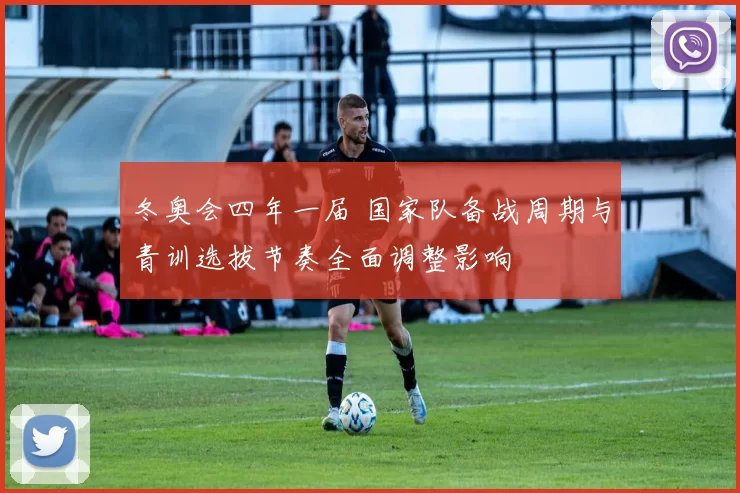 冬奥会四年一届 国家队备战周期与青训选拔节奏全面调整影响