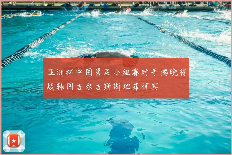 亚洲杯中国男足小组赛对手揭晓将战韩国吉尔吉斯斯坦菲律宾
