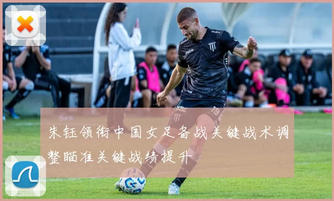 朱钰领衔中国女足备战关键战术调整瞄准关键战绩提升