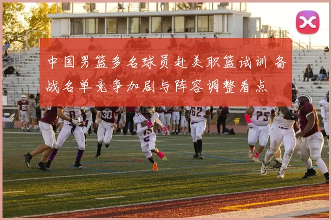 中国男篮多名球员赴美职篮试训 备战名单竞争加剧与阵容调整看点