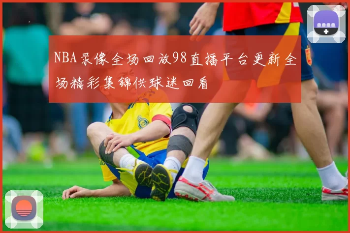 NBA录像全场回放98直播平台更新全场精彩集锦供球迷回看