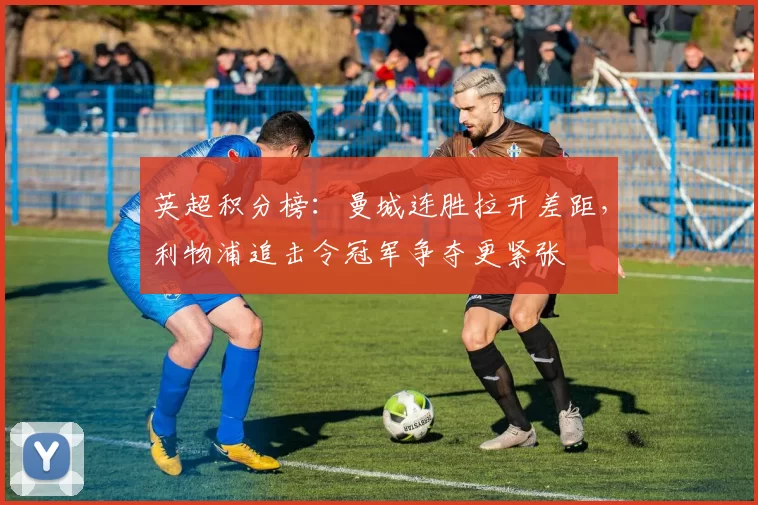 英超积分榜：曼城连胜拉开差距，利物浦追击令冠军争夺更紧张